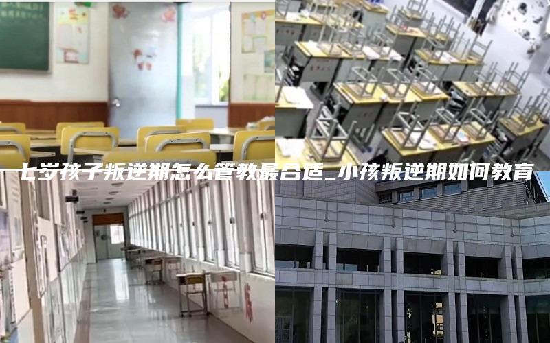 七岁孩子叛逆期怎么管教最合适_小孩叛逆期如何教育